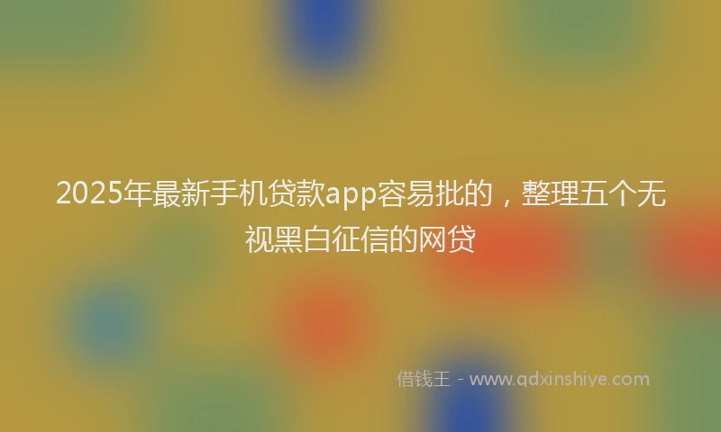 2025年最新手机贷款app容易批的，整理五个无视黑白征信的网贷