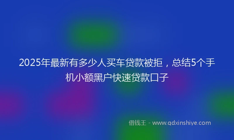 2025年最新有多少人买车贷款被拒，总结5个手机小额黑户快速贷款口子