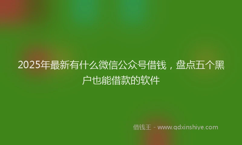 2025年最新有什么微信公众号借钱，盘点五个黑户也能借款的软件
