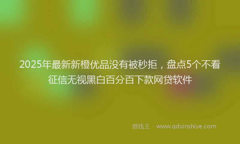 2025年最新新橙优品没有被秒拒，盘点5个不看征信无视黑白百分百下款网贷软件