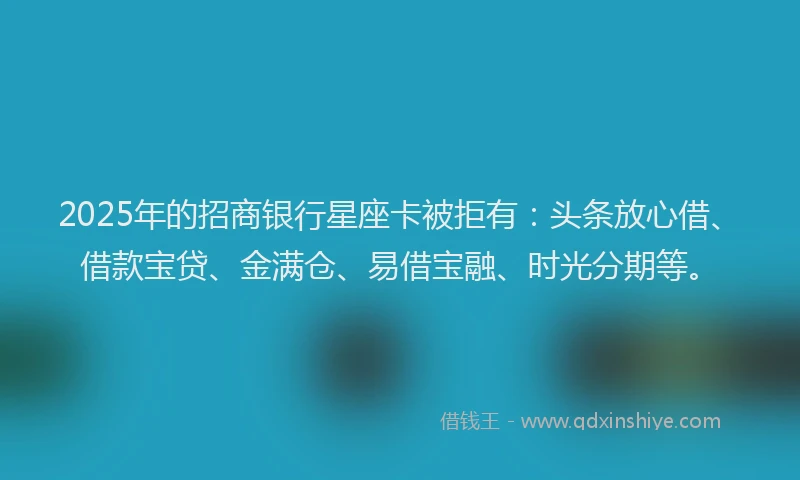 2025年的招商银行星座卡被拒有：头条放心借、借款宝贷、金满仓、易借宝融、时光分期等。