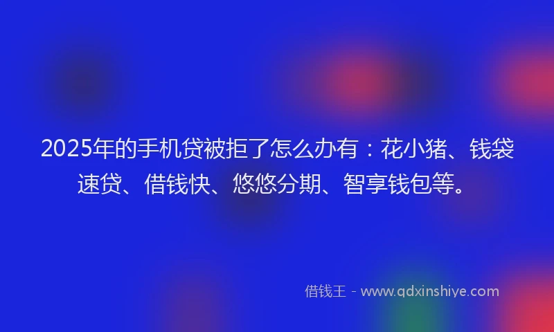 2025年的手机贷被拒了怎么办有：花小猪、钱袋速贷、借钱快、悠悠分期、智享钱包等。