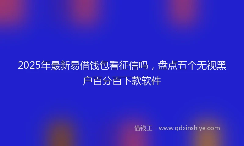 2025年最新易借钱包看征信吗，盘点五个无视黑户百分百下款软件