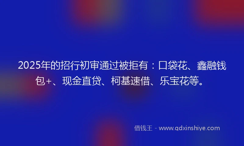2025年的招行初审通过被拒有：口袋花、鑫融钱包+、现金直贷、柯基速借、乐宝花等。