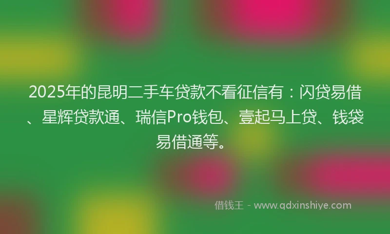 2025年的昆明二手车贷款不看征信有：闪贷易借、星辉贷款通、瑞信Pro钱包、壹起马上贷、钱袋易借通等。