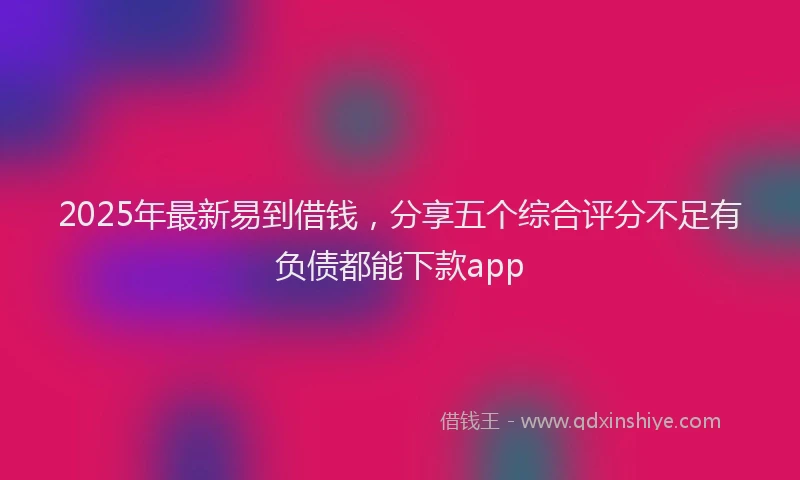 2025年最新易到借钱，分享五个综合评分不足有负债都能下款app