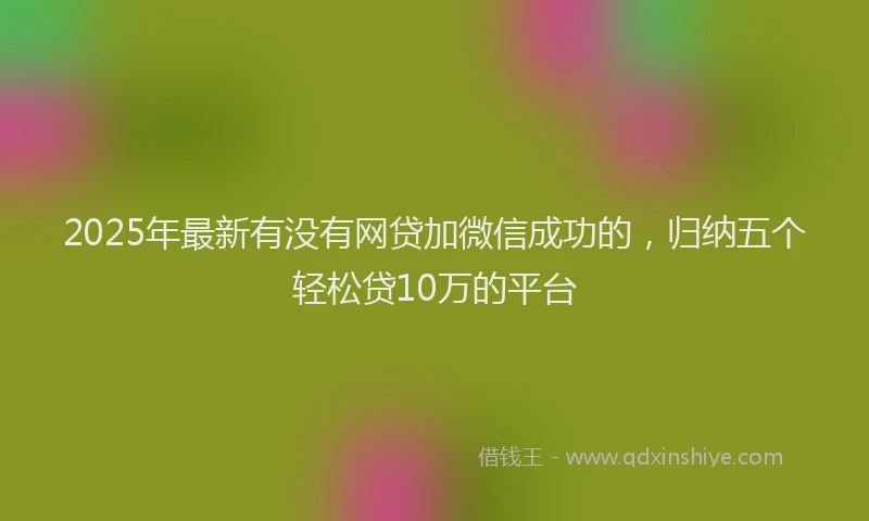 2025年最新有没有网贷加微信成功的，归纳五个轻松贷10万的平台
