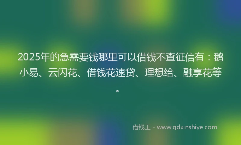 2025年的急需要钱哪里可以借钱不查征信有：鹅小易、云闪花、借钱花速贷、理想给、融享花等。