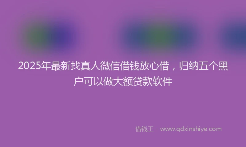 2025年最新找真人微信借钱放心借，归纳五个黑户可以做大额贷款软件