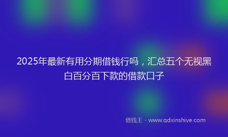 2025年最新有用分期借钱行吗，汇总五个无视黑白百分百下款的借款口子