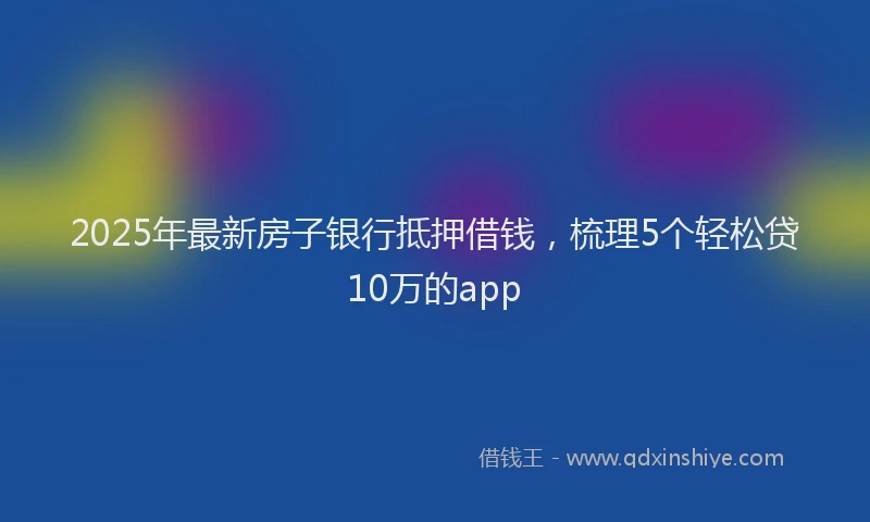 2025年最新房子银行抵押借钱，梳理5个轻松贷10万的app