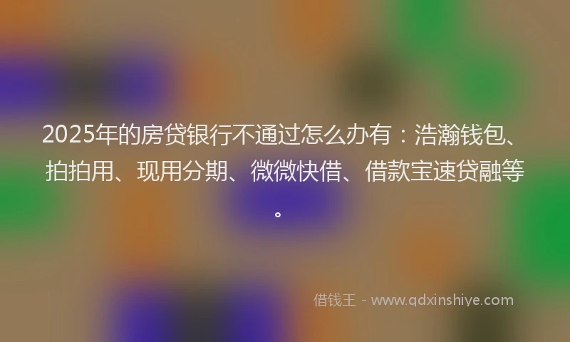 2025年的房贷银行不通过怎么办有：浩瀚钱包、拍拍用、现用分期、微微快借、借款宝速贷融等。