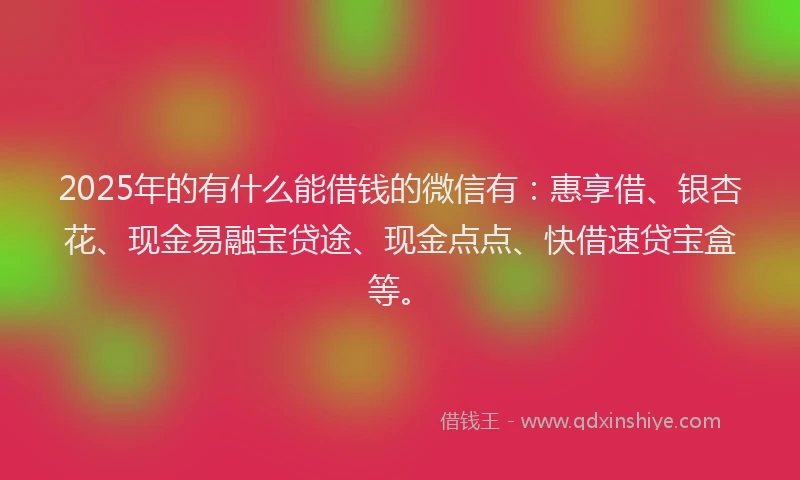 2025年的有什么能借钱的微信有：惠享借、银杏花、现金易融宝贷途、现金点点、快借速贷宝盒等。