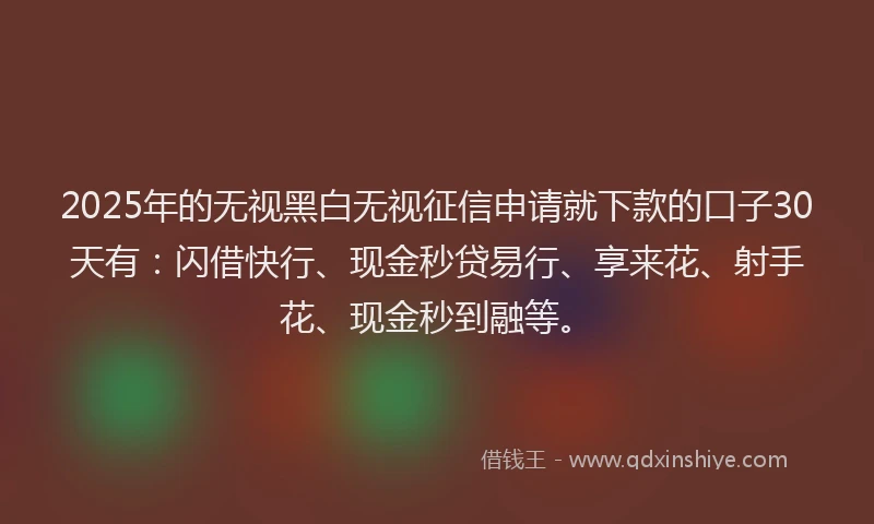 2025年的无视黑白无视征信申请就下款的口子30天有：闪借快行、现金秒贷易行、享来花、射手花、现金秒到融等。