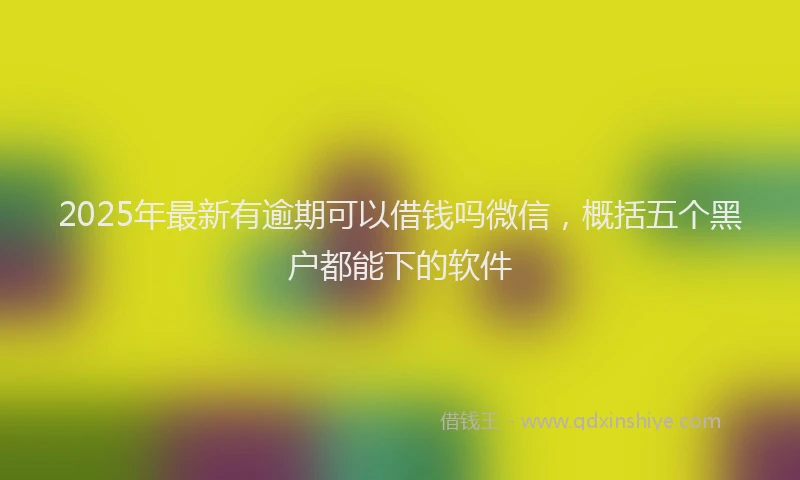 2025年最新有逾期可以借钱吗微信，概括五个黑户都能下的软件