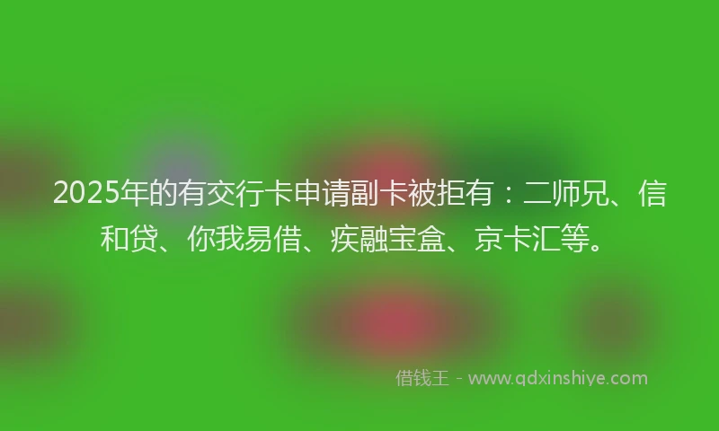 2025年的有交行卡申请副卡被拒有：二师兄、信和贷、你我易借、疾融宝盒、京卡汇等。