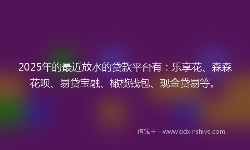 2025年的最近放水的贷款平台有：乐享花、森森花呗、易贷宝融、橄榄钱包、现金贷易等。