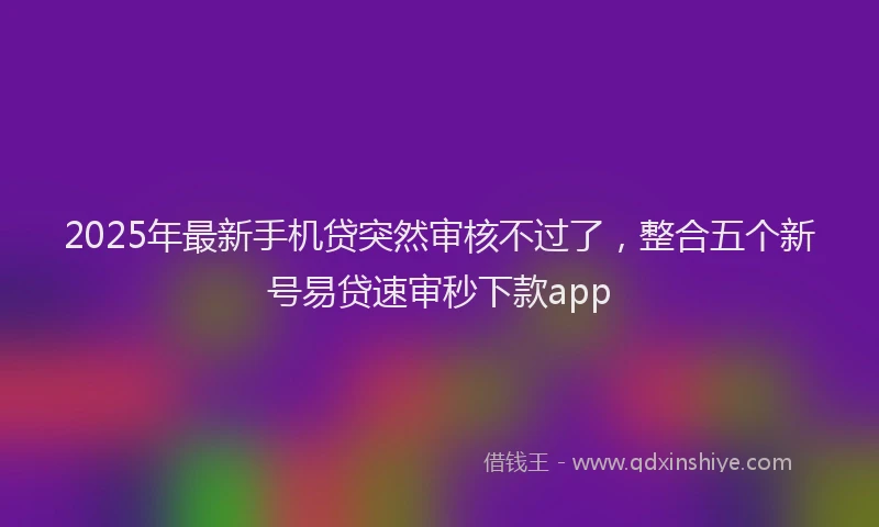 2025年最新手机贷突然审核不过了，整合五个新号易贷速审秒下款app