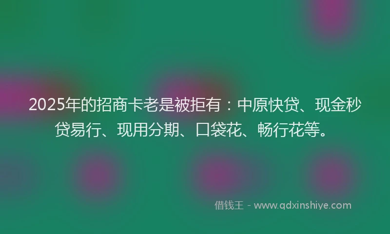 2025年的招商卡老是被拒有：中原快贷、现金秒贷易行、现用分期、口袋花、畅行花等。