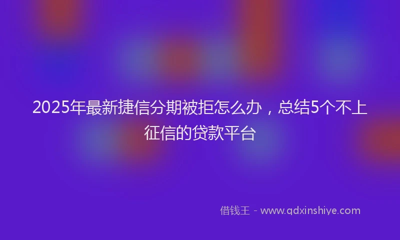 2025年最新捷信分期被拒怎么办，总结5个不上征信的贷款平台