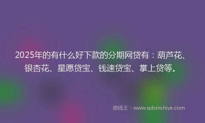 2025年的有什么好下款的分期网贷有：葫芦花、银杏花、星愿贷宝、钱速贷宝、掌上贷等。