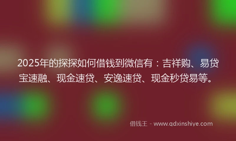 2025年的探探如何借钱到微信有：吉祥购、易贷宝速融、现金速贷、安逸速贷、现金秒贷易等。