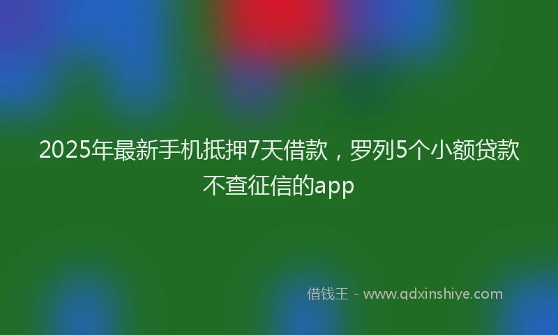 2025年最新手机抵押7天借款，罗列5个小额贷款不查征信的app