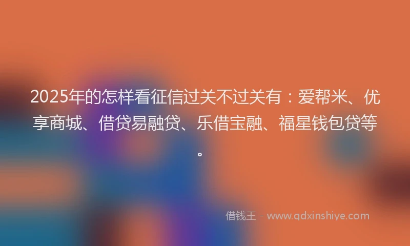 2025年的怎样看征信过关不过关有：爱帮米、优享商城、借贷易融贷、乐借宝融、福星钱包贷等。