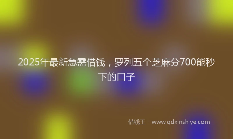 2025年最新急需借钱，罗列五个芝麻分700能秒下的口子