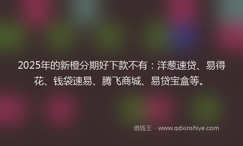 2025年的新橙分期好下款不有：洋葱速贷、易得花、钱袋速易、腾飞商城、易贷宝盒等。