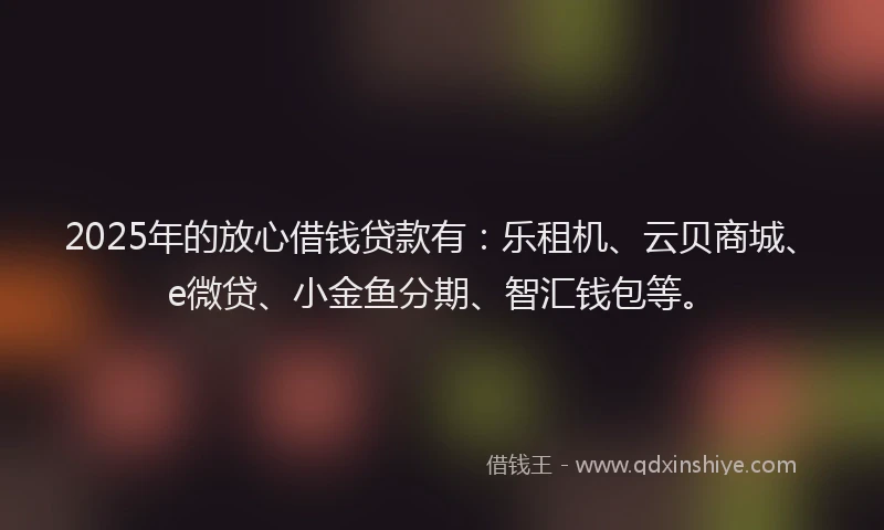 2025年的放心借钱贷款有：乐租机、云贝商城、e微贷、小金鱼分期、智汇钱包等。