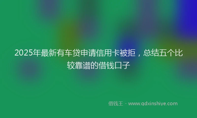 2025年最新有车贷申请信用卡被拒，总结五个比较靠谱的借钱口子