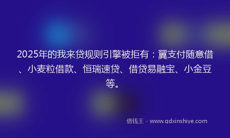 2025年的我来贷规则引擎被拒有：翼支付随意借、小麦粒借款、恒瑞速贷、借贷易融宝、小金豆等。