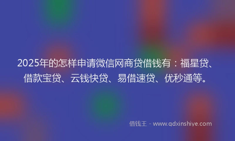 2025年的怎样申请微信网商贷借钱有：福星贷、借款宝贷、云钱快贷、易借速贷、优秒通等。
