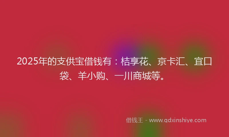 2025年的支供宝借钱有：桔享花、京卡汇、宜口袋、羊小购、一川商城等。