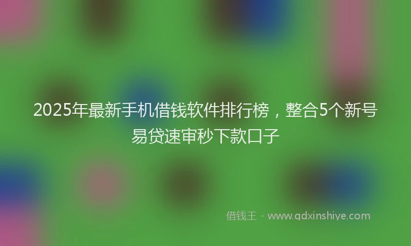 2025年最新手机借钱软件排行榜，整合5个新号易贷速审秒下款口子