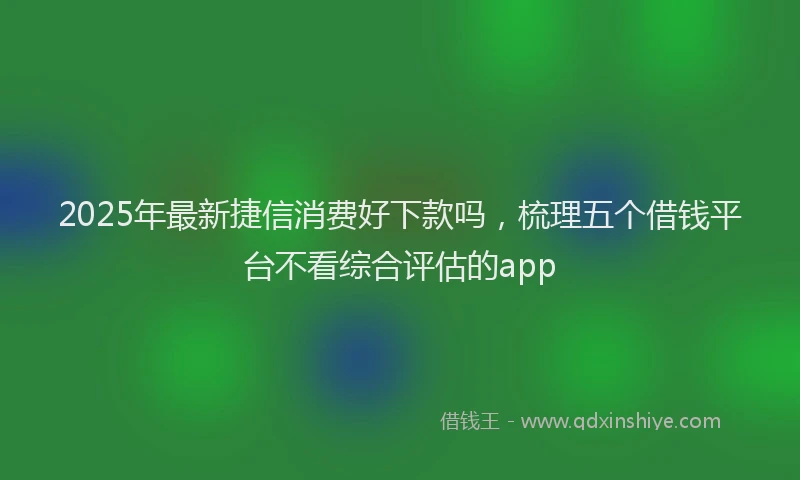 2025年最新捷信消费好下款吗，梳理五个借钱平台不看综合评估的app