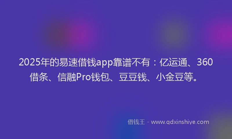 2025年的易速借钱app靠谱不有：亿运通、360借条、信融Pro钱包、豆豆钱、小金豆等。