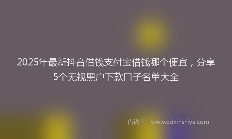 2025年最新抖音借钱支付宝借钱哪个便宜，分享5个无视黑户下款口子名单大全