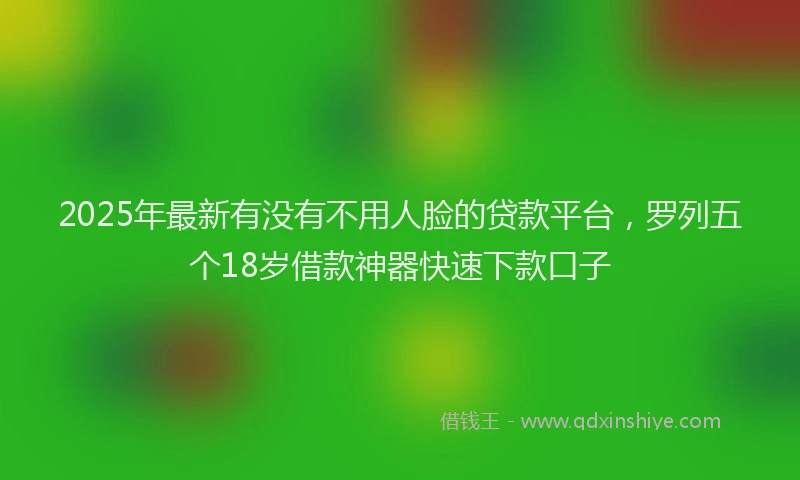 2025年最新有没有不用人脸的贷款平台，罗列五个18岁借款神器快速下款口子