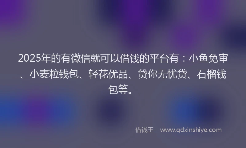 2025年的有微信就可以借钱的平台有：小鱼免审、小麦粒钱包、轻花优品、贷你无忧贷、石榴钱包等。