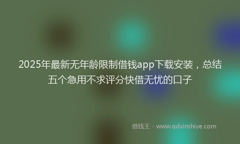 2025年最新无年龄限制借钱app下载安装，总结五个急用不求评分快借无忧的口子