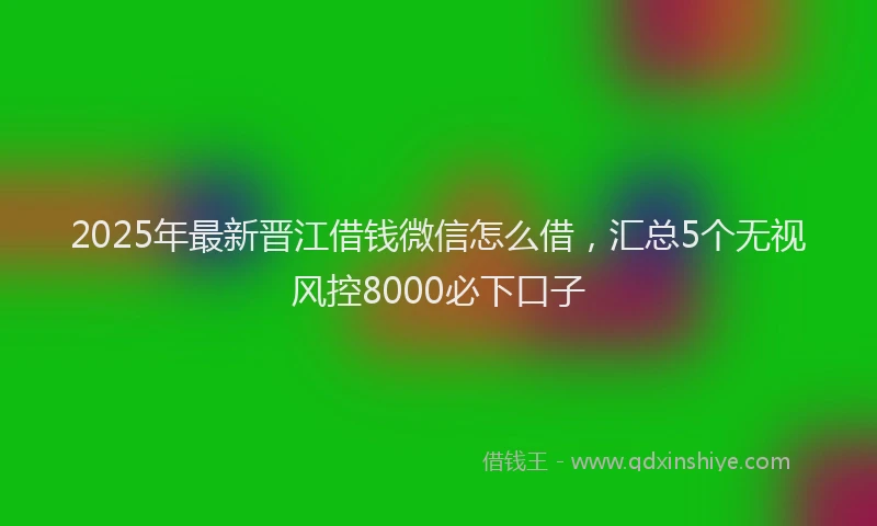 2025年最新晋江借钱微信怎么借，汇总5个无视风控8000必下口子