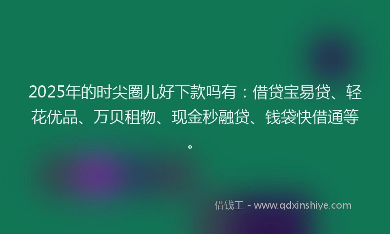 2025年的时尖圈儿好下款吗有：借贷宝易贷、轻花优品、万贝租物、现金秒融贷、钱袋快借通等。