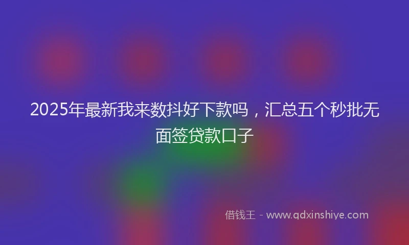 2025年最新我来数抖好下款吗，汇总五个秒批无面签贷款口子