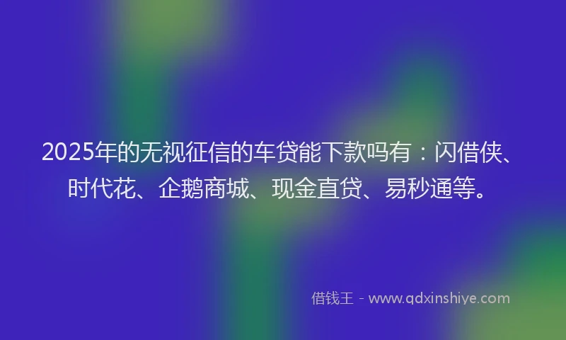 2025年的无视征信的车贷能下款吗有：闪借侠、时代花、企鹅商城、现金直贷、易秒通等。
