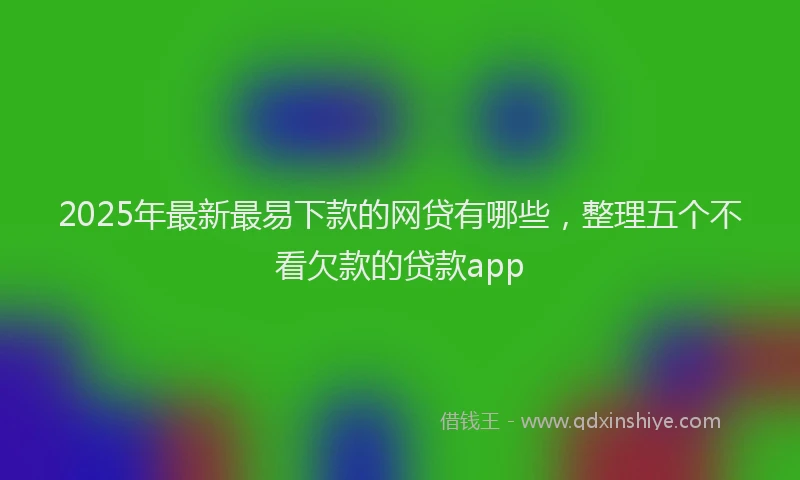 2025年最新最易下款的网贷有哪些，整理五个不看欠款的贷款app