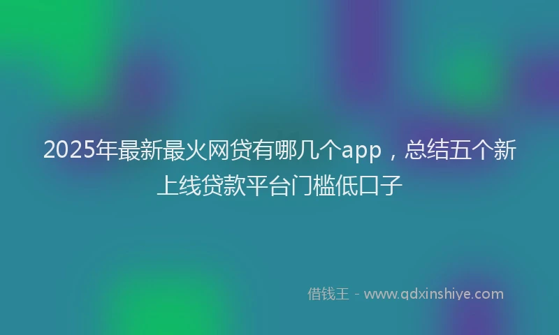 2025年最新最火网贷有哪几个app，总结五个新上线贷款平台门槛低口子