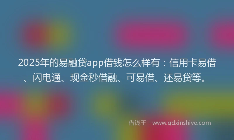 2025年的易融贷app借钱怎么样有：信用卡易借、闪电通、现金秒借融、可易借、还易贷等。