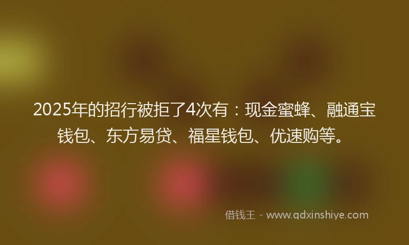 2025年的招行被拒了4次有：现金蜜蜂、融通宝钱包、东方易贷、福星钱包、优速购等。